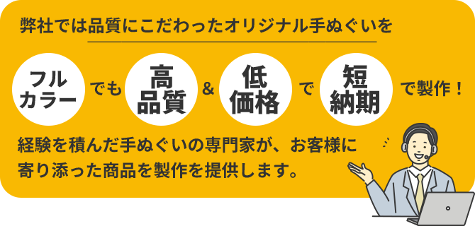 弊社では品質にこだわったオリジナル手ぬぐいを「フルカラー」でも「高品質」&「低価格」で「短納期」で製作!経験を積んだ手ぬぐいの専門家が、お客様に寄り添った商品を製作を提供します。