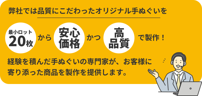 弊社では品質にこだわったオリジナル手ぬぐいを「最小ロット20枚」から「安心価格」かつ「高品質」で製作!経験を積んだ手ぬぐいの専門家が、お客様に寄り添った商品を製作を提供します。