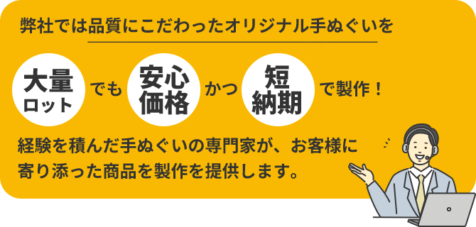 弊社では品質にこだわったオリジナル手ぬぐいを「大量ロット」でも「安心価格」かつ「短納期」で製作！経験を積んだ手ぬぐいの専門家が、お客様に寄り添った商品を製作を提供します。