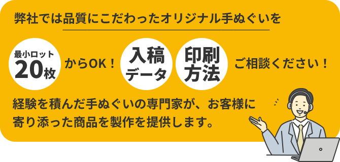 弊社では品質にこだわったオリジナル手ぬぐいを「最小ロット20枚」からOK!「入稿データ」「印刷方法」ご相談ください!経験を積んだ手ぬぐいの専門家が、お客様に寄り添った商品を製作を提供します。